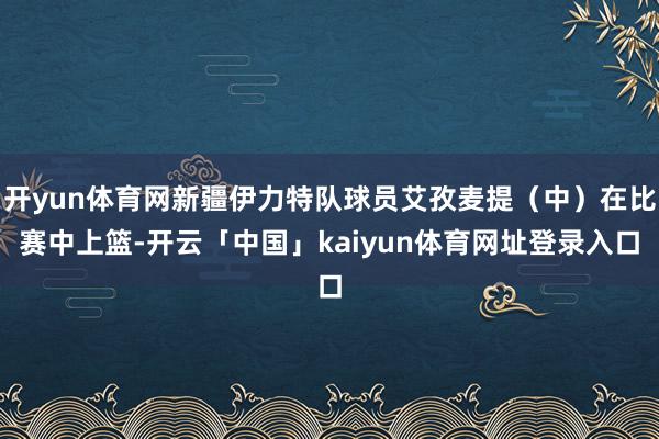 开yun体育网新疆伊力特队球员艾孜麦提（中）在比赛中上篮-开云「中国」kaiyun体育网址登录入口