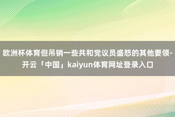 欧洲杯体育但吊销一些共和党议员盛怒的其他要领-开云「中国」kaiyun体育网址登录入口
