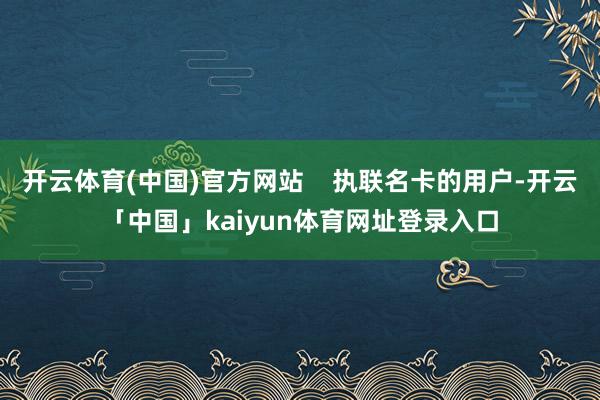 开云体育(中国)官方网站 执联名卡的用户-开云「中国」kaiyun体育网址登录入口