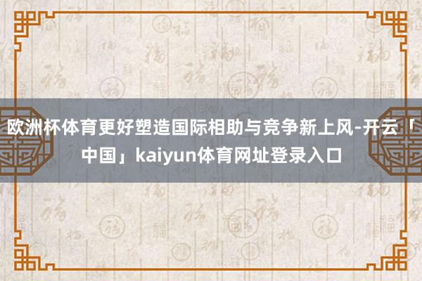 欧洲杯体育更好塑造国际相助与竞争新上风-开云「中国」kaiyun体育网址登录入口