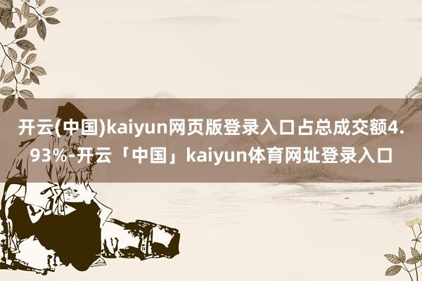 开云(中国)kaiyun网页版登录入口占总成交额4.93%-开云「中国」kaiyun体育网址登录入口