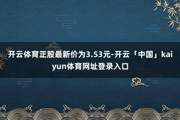 开云体育正股最新价为3.53元-开云「中国」kaiyun体育网址登录入口