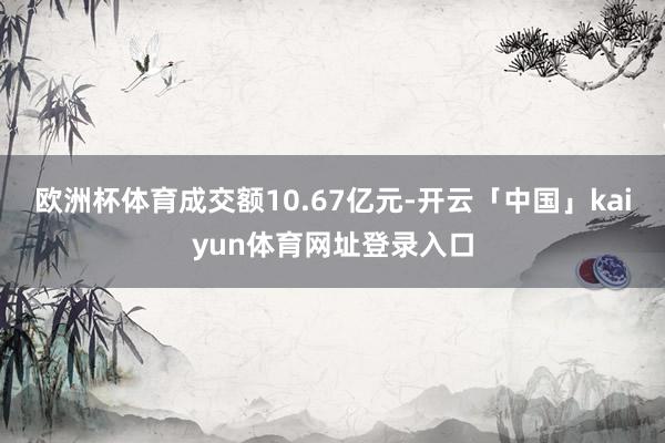 欧洲杯体育成交额10.67亿元-开云「中国」kaiyun体育网址登录入口