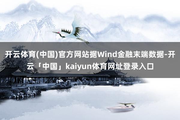 开云体育(中国)官方网站据Wind金融末端数据-开云「中国」kaiyun体育网址登录入口