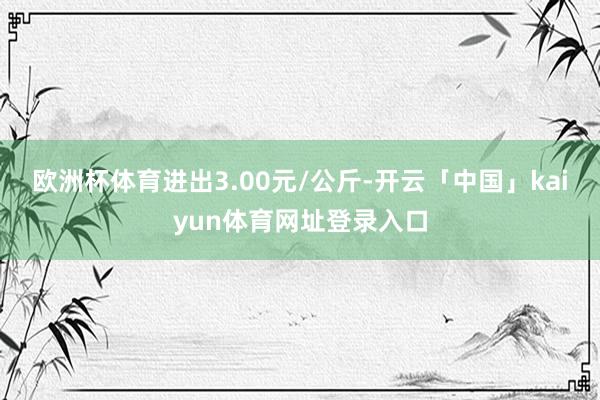 欧洲杯体育进出3.00元/公斤-开云「中国」kaiyun体育网址登录入口