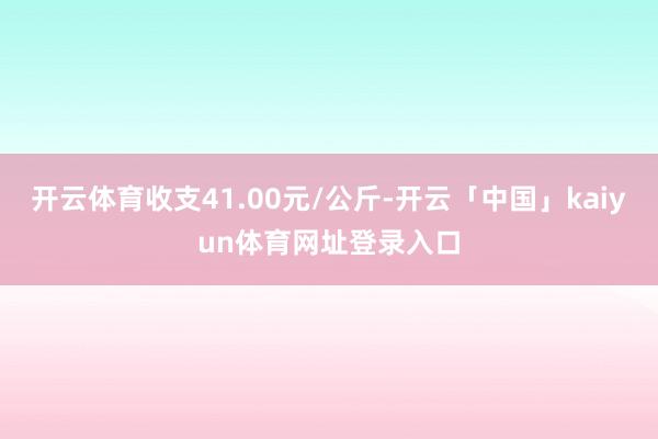 开云体育收支41.00元/公斤-开云「中国」kaiyun体育网址登录入口