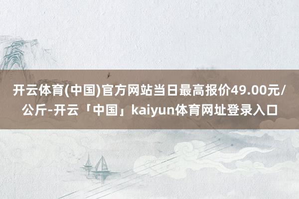 开云体育(中国)官方网站当日最高报价49.00元/公斤-开云「中国」kaiyun体育网址登录入口