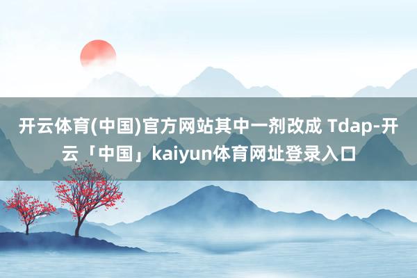 开云体育(中国)官方网站其中一剂改成 Tdap-开云「中国」kaiyun体育网址登录入口