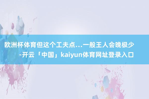 欧洲杯体育但这个工夫点…一般王人会晚极少        -开云「中国」kaiyun体育网址登录入口
