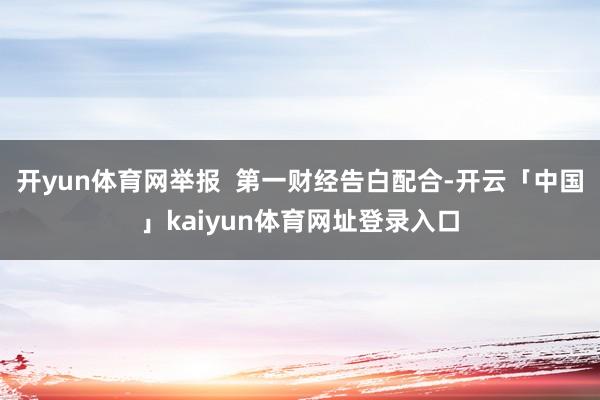 开yun体育网举报 第一财经告白配合-开云「中国」kaiyun体育网址登录入口