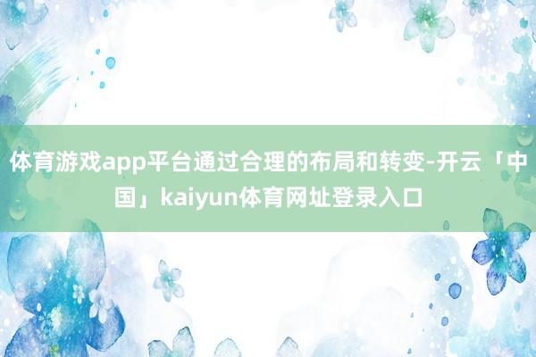体育游戏app平台通过合理的布局和转变-开云「中国」kaiyun体育网址登录入口