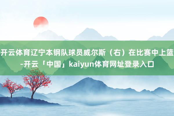 开云体育辽宁本钢队球员威尔斯（右）在比赛中上篮-开云「中国」kaiyun体育网址登录入口