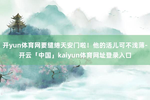 开yun体育网要缱绻天安门啦！他的活儿可不浅薄-开云「中国」kaiyun体育网址登录入口