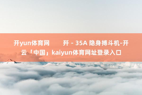 开yun体育网        歼 - 35A 隐身搏斗机-开云「中国」kaiyun体育网址登录入口