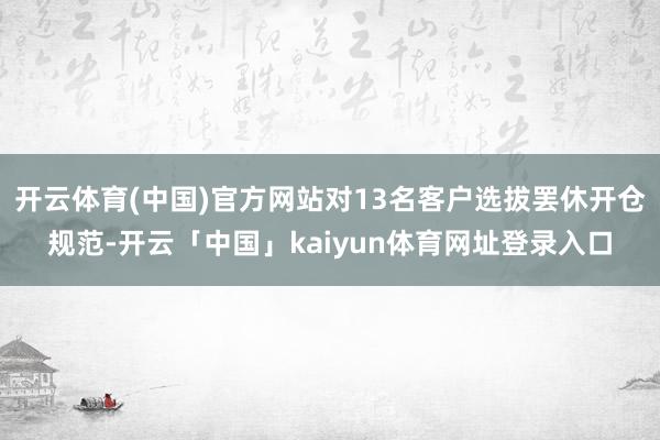 开云体育(中国)官方网站对13名客户选拔罢休开仓规范-开云「中国」kaiyun体育网址登录入口