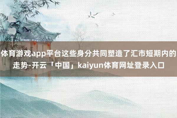 体育游戏app平台这些身分共同塑造了汇市短期内的走势-开云「中国」kaiyun体育网址登录入口