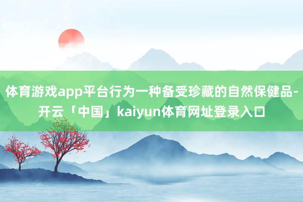 体育游戏app平台行为一种备受珍藏的自然保健品-开云「中国」kaiyun体育网址登录入口