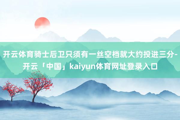 开云体育骑士后卫只须有一丝空档就大约投进三分-开云「中国」kaiyun体育网址登录入口