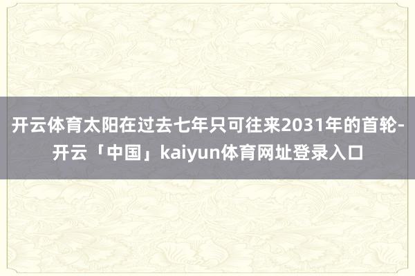 开云体育太阳在过去七年只可往来2031年的首轮-开云「中国」kaiyun体育网址登录入口