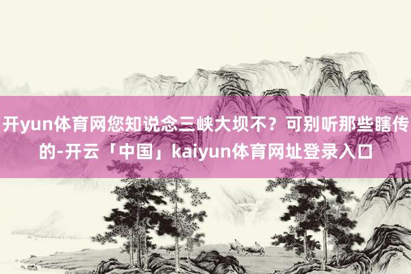 开yun体育网您知说念三峡大坝不？可别听那些瞎传的-开云「中国」kaiyun体育网址登录入口