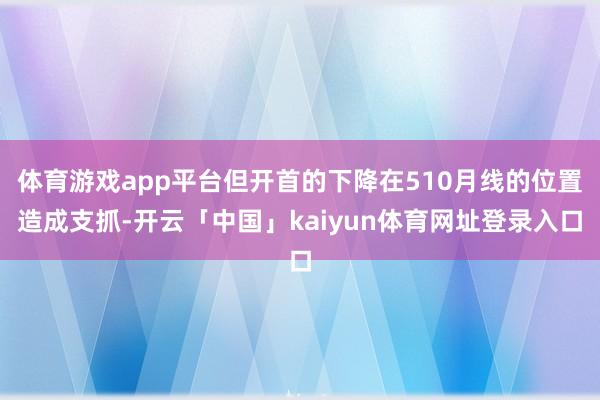 体育游戏app平台但开首的下降在510月线的位置造成支抓-开云「中国」kaiyun体育网址登录入口