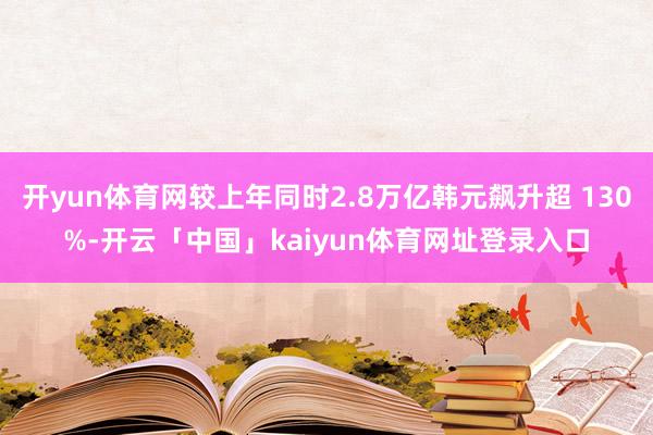 开yun体育网较上年同时2.8万亿韩元飙升超 130%-开云「中国」kaiyun体育网址登录入口