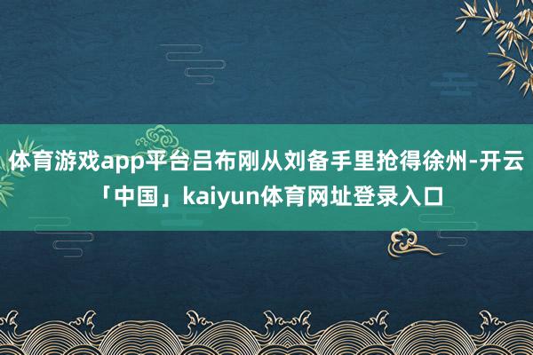 体育游戏app平台吕布刚从刘备手里抢得徐州-开云「中国」kaiyun体育网址登录入口