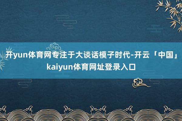 开yun体育网专注于大谈话模子时代-开云「中国」kaiyun体育网址登录入口