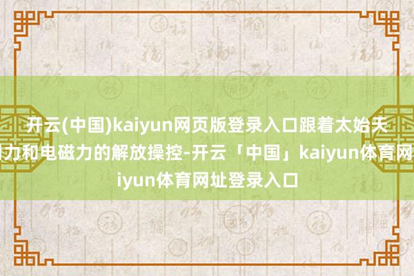 开云(中国)kaiyun网页版登录入口跟着太始天尊通过对引力和电磁力的解放操控-开云「中国」kaiyun体育网址登录入口