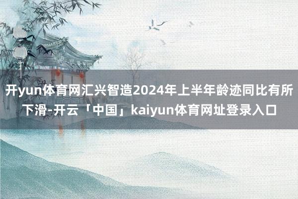 开yun体育网汇兴智造2024年上半年龄迹同比有所下滑-开云「中国」kaiyun体育网址登录入口