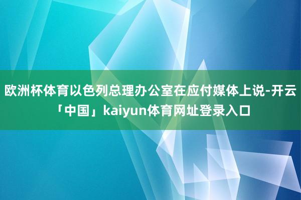 欧洲杯体育以色列总理办公室在应付媒体上说-开云「中国」kaiyun体育网址登录入口