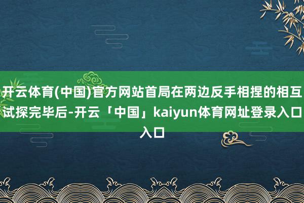 开云体育(中国)官方网站首局在两边反手相捏的相互试探完毕后-开云「中国」kaiyun体育网址登录入口