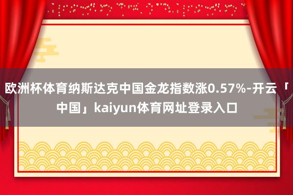 欧洲杯体育纳斯达克中国金龙指数涨0.57%-开云「中国」kaiyun体育网址登录入口
