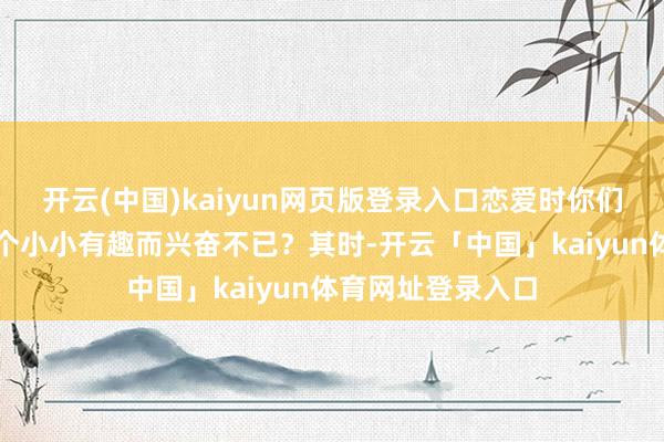 开云(中国)kaiyun网页版登录入口恋爱时你们曾因为对方的一个小小有趣而兴奋不已？其时-开云「中国」kaiyun体育网址登录入口