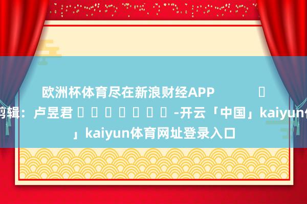 欧洲杯体育尽在新浪财经APP            						职守剪辑：卢昱君 							-开云「中国」kaiyun体育网址登录入口
