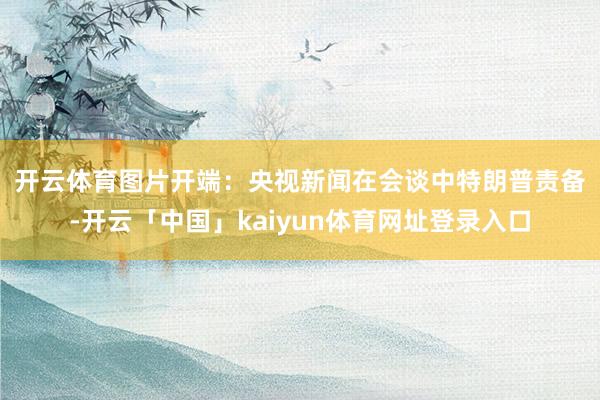 开云体育图片开端：央视新闻　　在会谈中特朗普责备-开云「中国」kaiyun体育网址登录入口