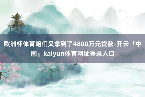 欧洲杯体育咱们又拿到了4800万元贷款-开云「中国」kaiyun体育网址登录入口