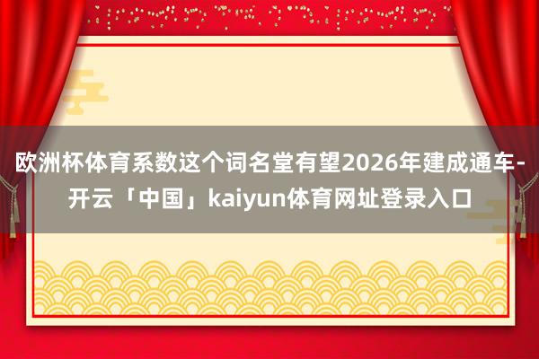 欧洲杯体育系数这个词名堂有望2026年建成通车-开云「中国」kaiyun体育网址登录入口