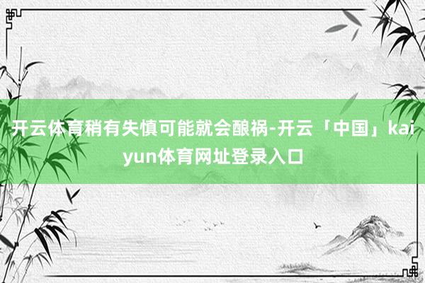 开云体育稍有失慎可能就会酿祸-开云「中国」kaiyun体育网址登录入口