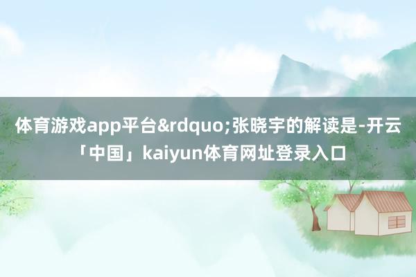体育游戏app平台&rdquo;张晓宇的解读是-开云「中国」kaiyun体育网址登录入口