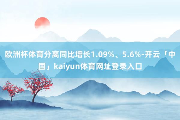 欧洲杯体育分离同比增长1.09%、5.6%-开云「中国」kaiyun体育网址登录入口